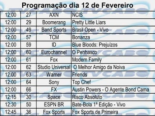 Programação dia 12 de Fevereiro
12:00    27         AXN          NCIS
12:00    29     Boomerang        Pretty Little Liars
12:00    49     Band Sports      Brasil Open - Vivo
12:00    57         TCM          Bonanza
12:00    59          ID          Blue Bloods: Prejuízos
12:00    60     Eurochannel      O Penhasco
12:00    61         Fox          Modern Family
12:00    62   Studio Universal   O Melhor Amigo da Noiva
12:00    63       Warner         Friends
12:00    64        Sony          Top Chef
12:00    66          FX          Austin Powers - O Agente Bond Cama
12:15    30        Space         Risco Absoluto
12:30    50      ESPN BR         Bate-Bola 1ª Edição - Vivo
12:45    36      Fox Sports      Fox Sports de Primeira
 