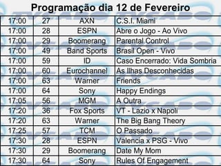 Programação dia 12 de Fevereiro
17:00     27      AXN        C.S.I. Miami
17:00     28      ESPN       Abre o Jogo - Ao Vivo
17:00     29   Boomerang     Parental Control
17:00     49   Band Sports   Brasil Open - Vivo
17:00     59        ID       Caso Encerrado: Vida Sombria
17:00     60   Eurochannel   As Ilhas Desconhecidas
17:00     63     Warner      Friends
17:00     64      Sony       Happy Endings
17:05     56      MGM        A Outra
17:20     36    Fox Sports   VT - Lazio x Napoli
17:20     63     Warner      The Big Bang Theory
17:25     57      TCM        O Passado
17:30     28      ESPN       Valencia x PSG - Vivo
17:30     29   Boomerang     Date My Mom
17:30     64      Sony       Rules Of Engagement
 