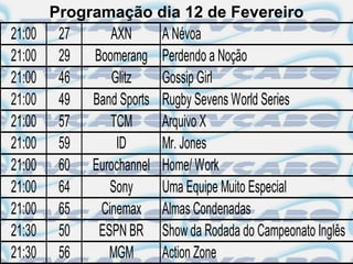 Programação dia 12 de Fevereiro
21:00    27     AXN     A Névoa
21:00    29 Boomerang Perdendo a Noção
21:00    46     Glitz   Gossip Girl
21:00    49 Band Sports Rugby Sevens World Series
21:00    57     TCM     Arquivo X
21:00    59      ID     Mr. Jones
21:00    60 Eurochannel Home/ Work
21:00    64     Sony    Uma Equipe Muito Especial
21:00    65   Cinemax Almas Condenadas
21:30    50   ESPN BR Show da Rodada do Campeonato Inglês
21:30    56     MGM     Action Zone
 