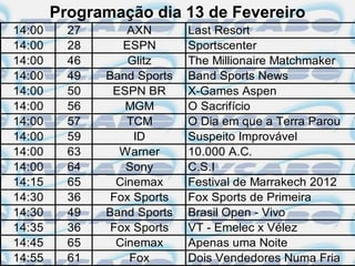 Programação dia 13 de Fevereiro
14:00     27       AXN       Last Resort
14:00     28      ESPN       Sportscenter
14:00     46       Glitz     The Millionaire Matchmaker
14:00     49   Band Sports   Band Sports News
14:00     50    ESPN BR      X-Games Aspen
14:00     56      MGM        O Sacrifício
14:00     57       TCM       O Dia em que a Terra Parou
14:00     59        ID       Suspeito Improvável
14:00     63     Warner      10.000 A.C.
14:00     64       Sony      C.S.I
14:15     65     Cinemax     Festival de Marrakech 2012
14:30     36    Fox Sports   Fox Sports de Primeira
14:30     49   Band Sports   Brasil Open - Vivo
14:35     36    Fox Sports   VT - Emelec x Vélez
14:45     65     Cinemax     Apenas uma Noite
14:55     61       Fox       Dois Vendedores Numa Fria
 