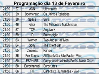 Programação dia 13 de Fevereiro
21:00   27       AXN       Ultravioleta
21:00   29   Boomerang     Os Últimos Rebeldes
21:00   30      Space      Suits
21:00   46       Glitz     The Millionaire Matchmaker
21:00   57       TCM       Arquivo X
21:00   59        ID       Premonição
21:00   63     Warner      Two And a Half Men
21:00   64      Sony       The Client List
21:00   65     Cinemax     Pânico
21:30   36    Fox Sports   Atlético MG x São Paulo - Vivo
21:30   50    ESPN BR      Campeonato Alemão Perfis: Mario Gotze
21:30   60   Eurochannel   Eurocurtas
21:50   66        FX       Caracas x Fluminense - Vivo
 