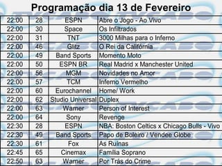 Programação dia 13 de Fevereiro
22:00   28        ESPN          Abre o Jogo - Ao Vivo
22:00   30        Space         Os Infiltrados
22:00   31         TNT          3000 Milhas para o Inferno
22:00   46         Glitz        O Rei da Califórnia
22:00   49     Band Sports      Momento Moto
22:00   50      ESPN BR         Real Madrid x Manchester United
22:00   56        MGM           Novidades no Amor
22:00   57         TCM          Inferno Vermelho
22:00   60     Eurochannel      Home/ Work
22:00   62   Studio Universal   Duplex
22:00   63       Warner         Person of Interest
22:00   64        Sony          Revenge
22:30   28        ESPN          NBA: Boston Celtics x Chicago Bulls - Vivo
22:30   49     Band Sports      Papo de Boleiro / Vendee Globe
22:30   61         Fox          As Ruínas
22:45   65      Cinemax         Família Soprano
22:50   63       Warner         Por Trás do Crime
 