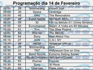 Programação dia 14 de Fevereiro
05:00     29     Boomerang        Instant Star
05:00     30        Space         Leverage
05:00     46         Glitz        The Renovators
05:00     49     Band Sports      Momento Moto
05:00     59          ID          FBI no Século 21: Crime Sinistro
05:00     60     Eurochannel      Béjart: A Volta em 80 Minutos
05:00     61         Fox          The Glee Project
05:00     63       Warner         The Middle
05:00     64        Sony          Mad About You
05:15     27         AXN          C.S.I. NY
05:15     56        MGM           Vingança Virtual
05:30     29     Boomerang        Split
05:30     31         TNT          Hollywood One on One
05:30     49     Band Sports      Extreme Sailing Series
05:30     62   Studio Universal   Hollywood Dailies
05:30     63       Warner         Friends
05:30     64        Sony          30 Rock
05:45     65      Cinemax         Pope Joan
 