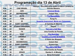 Programação dia 13 de Abril
                               Karajan - Documentário Sobre a Vida e Carreira do
9:00   18     CINE BRASIL                      Grande Maestro
9:00   27         AXN                           Criminal Minds
9:00   29     BOOMERANG                          Instant Star
9:00   46        GLITZ                         The Renovators
9:00   57         TCM                              Kung Fu
9:00   59          ID             Suspeito Improvável: Morte em Clairemont
9:00   60    EURO CHANNEL                    A Cozinha de Mimmo
9:00   62   STUDIO UNIVERSAL                        Psych
9:00   63       WANER                         Two and a Half Men
9:00   66         FX                        Uma Família da Pesada
9:15   64        SONY                           The Guardian
9:20   65       CINEMAX                  Odysseus e a Ilha da Neblina
9:25   31         TNT                        O Natal dos Muppets
9:30   29     BOOMERANG                          Instant Star
9:30   60    EURO CHANNEL                         Eurocurtas
9:30   63       WARNER                        Two and a Half Men
9:30   66         FX                        Uma Família da Pesada
9:35   30        SPACE                       Rambo II - A Missão
9:50   66         FX                           Bons Costumes
 