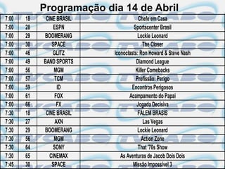 Programação dia 14 de Abril
7:00   18    CINE BRASIL               Chefe em Casa
7:00   28        ESPN               Sportscenter Brasil
7:00   29   BOOMERANG                 Lockie Leonard
7:00   30       SPACE                    The Closer
7:00   46       GLITZ      Iconoclasts: Ron Howard & Steve Nash
7:00   49   BAND SPORTS               Diamond League
7:00   56        MGM                 Killer Comebacks
7:00   57        TCM                 Profissão: Perigo
7:00   59          ID              Encontros Perigosos
7:00   61         FOX             Acampamento do Papai
7:00   66          FX                 Jogada Decisiva
7:30   18    CINE BRASIL              FALEM BRASIS
7:30   27         AXN                    Las Vegas
7:30   29   BOOMERANG                 Lockie Leonard
7:30   56        MGM                    Action Zone
7:30   64        SONY                  That '70s Show
7:30   65      CINEMAX        As Aventuras de Jacob Dois Dois
7:45   30       SPACE               Missão Impossível 3
 