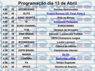 Programação dia 13 de Abril
4:00   29   BOOMERANG           Garotas Apaixonadas
4:00   46      GLITZ       Project Runway US: Final, Parte 2
4:00   49   BAND SPORTS             Dois no Banco
4:00   59        ID              Encontros Perigosos
4:00   60   EURO CHANNEL            EUROCINEMA
4:25   57       TCM             Têmpera de Vencedor
4:30   18    CINE BRASIL    Sacolão - Loucos por Futebol
4:30   28       ESPN           UEFA Champions League
4:30   29   BOOMERANG              Lockie Leonard
4:30   31       TNT               Cabana do Inferno
4:30   50   ESPN BRASIL          Campeonato Alemão
4:30   63      WANER                    Go On
4:30   65     CINEMAX             Ensina-me a Viver
4:30   66        FX                Tempo Esgotado
4:55   30      SPACE              Queima de Arquivo
 