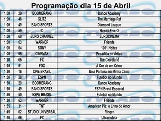 Programação dia 15 de Abril
1:00   29     BOOMERANG              Dance Academy
1:00   46         GLITZ              The Marriage Ref
1:00   49     BAND SPORTS            Diamond League
1:00   59            ID               Hawaii-Five-O
1:00   60    EURO CHANNEL             EUROCINEMA
1:00   63        WARNER                   Friends
1:00   64          SONY                1001 Noites
1:00   65        CINEMAX            Pesadelo no Ártico
1:20   66            FX               The Cleveland
1:25   61           FOX             A Cor de um Crime
1:30   18      CINE BRASIL     Uma Pantera em Minha Cama
1:30   28          ESPN             Futebol no Mundo
1:30   29     BOOMERANG              Dance Academy
1:30   49     BAND SPORTS         ESPN Brasil Especial
1:30   50     ESPN BRASIL           Futebol no Mundo
1:30   63        WARNER                   Friends
1:35   31           TNT        American Pie: o Livro do Amor
1:45   62   STUDIO UNIVERSAL              Ringer
1:50   66            FX                 Ultravioleta
 
