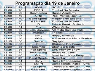 Programação dia 19 de Janeiro
12:00    27         AXN          NCIS
12:00    28        ESPN          Futebol No Mundo
12:00    29     Boomerang        Dance Academy
12:00    46         Glitz        Pop Profiles: Jay - Z
12:00    49     Band Sports      Máquina do Esporte
12:00    50      ESPN BR         Futebol No Mundo
12:00    59          ID          Prison Break: Solitária
12:00    61         Fox          White Collar
12:00    62   Studio Universal   Além da Sala de Aula
12:00    63       Warner         Friends
12:00    64         Sony         Happy Endings
12:05    56        MGM           A Garota dos Meus Sonhos
12:15    30        Space         Daylight
12:15    66          FX          Obrigado Por Fumar
12:20    65       Cinemax        Charlie & Boots
12:25    36      Fox Sports      EPL Preview Show
12:30    29     Boomerang        House of Jazmin
12:30    46         Glitz        Musicland: Katy Perry
12:30    49     Band Sports      Resenha
12:30    64         Sony         Rules Of Engagement
12:55    28        ESPN          Campeonato Inglês - Vivo
12:55    36      Fox Sports      Liverpool x Norwich - Vivo
12:55    50      ESPN BR         Campeonato Inglês - Vivo
 