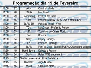 Programação dia 19 de Fevereiro
11:00   27         AXN          Criminal Minds
11:00   28        ESPN          Mar Brasil
11:00   29     Boomerang        Pretty Little Liars
11:00   46         Glitz        Project Runway US: O Que é Meu é Seu
11:00   50      ESPN BR         Pontapé Inicial - Vivo
11:00   57         TCM          MacGyver - Profissão Perigo
11:00   59          ID          Todo Mundo Quase Morto
11:00   61         Fox          Kdabra
11:00   64        Sony          Happy Endings
11:00   66          FX          Primeiro Domingo
11:30   28        ESPN          Fora de Jogo: Especial UEFA Champions League
11:30   49     Band Sports      Debate e Pronto
11:30   64        Sony          Rules Of Engagement
11:45   62   Studio Universal   A Última Fortaleza
11:45   65      Cinemax         Jogo Nuclear
11:55   56        MGM           Gritos do Além
 