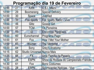 Programação dia 19 de Fevereiro
14:00    27         AXN          C.S.I. Miami
14:00    29     Boomerang        Special Delivery
14:00    30        Space         Justified
14:00    36      Fox Sports      Fox Sports Rádio - Vivo
14:00    46         Glitz        Gossip Girl
14:00    57         TCM          Os Pioneiros
14:00    59          ID          Encontros Perigosos
14:00    60     Eurochannel      Programa Pago
14:00    61         Fox          How I Met Your Mother
14:00    63       Warner         The Mentalist
14:00    64        Sony          Grey's Anatomy
14:15    62   Studio Universal   Nunca Mais
14:25    66          FX          Uma Família da Pesada
14:30    28        ESPN          Show da Rodada do Campeonato Francês
14:30    61         Fox          Bons Costumes
14:55    28        ESPN          Sportscenter Notícias - Vivo
 