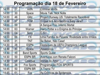 Programação dia 18 de Fevereiro
14:00   27       AXN       Criminal Minds
14:00   30      Space      Movie Talk: Nick Nolte
14:00   46       Glitz     Project Runway US: Totalmente Reciclável
14:00   57       TCM       O Que terá Acontecido a Baby Jane?
14:00   59        ID       A Sangue Frio: Inferno Mortal
14:00   63     Warner      Harry Potter e o Enigma do Príncipe
14:00   64       Sony      C.S.I
14:00   66        FX       Uma Família da Pesada: Rivalidade entre Irmãos
14:05   31       TNT       Se Beber, Não Case!
14:30   28      ESPN       Destaques da UEFA Champions League
14:30   30      Space      Assassinos
14:30   49   Band Sports   Sports Quest
14:30   50    ESPN BR      Aventuras com Renata Falzoni
14:30   65     Cinemax     Ironias do Amor
14:45   36    Fox Sports   Programação FOX SPORTS
14:45   50    ESPN BR      X-Treme TV
14:45   61       Fox       As Crônicas de Spiderwick
 