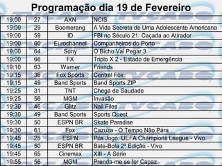 Programação dia 19 de Fevereiro
19:00   27       AXN       NCIS
19:00   29   Boomerang     A Vida Secreta de Uma Adolescente Americana
19:00   59        ID       FBI no Século 21: Caçada ao Atirador
19:00   60   Eurochannel   Companheiros do Porto
19:00   64       Sony      O Bicho Vai Pegar 3
19:00   66        FX       Triplo X 2 - Estado de Emergência
19:10   63     Warner      Friends
19:15   36    Fox Sports   Central Fox
19:15   49   Band Sports   Band Sports.ZIP
19:25   31       TNT       Chega de Saudade
19:25   56      MGM        Invasão
19:30   46       Glitz     Nail Files
19:30   49   Band Sports   Sports Quest
19:30   50    ESPN BR      Skate Paradise
19:30   61       Fox       Cazuza - O Tempo Não Pára
19:45   28      ESPN       Pós Jogo: UEFA Champions League - Vivo
19:45   50    ESPN BR      Bate-Bola 2ª Edição - Vivo
19:45   65     Cinemax     XIII - A Série
19:55   56      MGM        Prenda-me se for Capaz
 