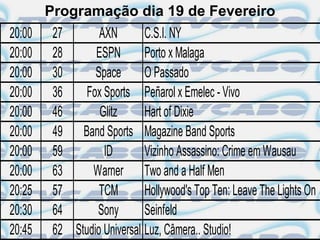 Programação dia 19 de Fevereiro
20:00    27       AXN        C.S.I. NY
20:00    28      ESPN        Porto x Malaga
20:00    30      Space       O Passado
20:00    36    Fox Sports Peñarol x Emelec - Vivo
20:00    46       Glitz      Hart of Dixie
20:00    49 Band Sports Magazine Band Sports
20:00    59        ID        Vizinho Assassino: Crime em Wausau
20:00    63     Warner Two and a Half Men
20:25    57       TCM        Hollywood's Top Ten: Leave The Lights On
20:30    64      Sony        Seinfeld
20:45    62 Studio Universal Luz, Câmera.. Studio!
 