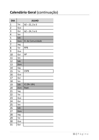 11 | P á g i n a
Calendário Geral (continuação)
DIA JULHO
1 Ter AZ – Z1, 2 e 3
2 Qua
3 Qui AZ – Z4, 5 e 6
4 Sex
5 Sab
6 Dom D. da Comunidade
7 Seg
8 Ter RPB
9 Qua
10 Qui AP
11 Sex
12 Sab
13 Dom
14 Seg
15 Ter CSPB
16 Qua
17 Qui
18 Sex
19 Sab IC (9h-18h)
20 Dom Bapt.
21 Seg
22 Ter
23 Qua
24 Qui
25 Sex
26 Sab
27 Dom
28 Seg
29 Ter
30 Qua
31 Qui
 