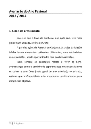 12 | P á g i n a
Avaliação do Ano Pastoral
2013 / 2014
1. Sinais de Crescimento
Sente-se que o Povo do Bunheiro, ano após ano, vive mais
em comum unidade, à volta de Cristo.
A par das ações da Pastoral de Conjunto, as ações da Missão
Jubilar foram momentos cativantes, diferentes, com verdadeiros
valores cristãos, sendo oportunidades para acolher os irmãos.
Nem sempre se conseguiu realçar e viver as bem-
aventuranças como o caminho de esperança que nos reconcilia com
os outros e com Deus (meta geral do ano anterior); no entanto,
nota-se que a Comunidade está a caminhar positivamente para
atingir esse objetivo.
 