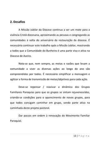 13 | P á g i n a
2. Desafios
A Missão Jubilar da Diocese continua a ser um mote para a
vivência Cristã diocesana, aproximando as pessoas e congregando as
comunidades à volta do aniversário da restauração da diocese. É
necessário continuar este trabalho após a Missão Jubilar, mostrando
a todos que a Comunidade do Bunheiro é uma parte viva e ativa na
Diocese de Aveiro.
Nota-se que, nem sempre, as metas e razões que levam a
comunidade a viver as diversas ações ao longo do ano são
compreendidos por todos. É necessário simplificar a mensagem e
agilizar a forma de transmissão de metas/objetivos para cada ação.
Deve-se repensar / reavivar a dinâmica dos Grupos
Familiares Paroquias para que os grupos se sintam rejuvenescidos,
criando-se condições para o aparecimento de novos grupos, para
que todos consigam caminhar em grupo, sendo parte ativa na
caminhada deste projeto pastoral.
Dar passos em ordem à renovação do Movimento Familiar
Paroquial.
 