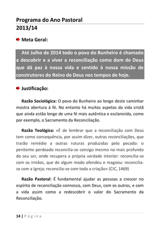 14 | P á g i n a
Programa do Ano Pastoral
2013/14
Meta Geral:
Até Julho de 2014 todo o povo do Bunheiro é chamado
a descobrir e a viver a reconciliação como dom de Deus
que dá paz à nossa vida e sentido à nossa missão de
construtores do Reino de Deus nos tempos de hoje.
Justificação:
Razão Sociológica: O povo do Bunheiro ao longo deste caminhar
mostra abertura à fé. No entanto há muitos aspetos da vida cristã
que ainda estão longe de uma fé mais autêntica e esclarecida, como
por exemplo, o Sacramento da Reconciliação.
Razão Teológica: «É de lembrar que a reconciliação com Deus
tem como consequência, por assim dizer, outras reconciliações, que
trarão remédio a outras ruturas produzidas pelo pecado: o
penitente perdoado reconcilia-se consigo mesmo no mais profundo
do seu ser, onde recupera a própria verdade interior: reconcilia-se
com os irmãos, que de algum modo ofendeu e magoou: reconcilia-
se com a Igreja; reconcilia-se com toda a criação» (CIC, 1469)
Razão Pastoral: É fundamental ajudar as pessoas a crescer no
espírito de reconciliação connosco, com Deus, com os outros, e com
a vida assim como a redescobrir o valor do Sacramento da
Reconciliação.
 