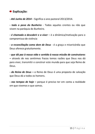 15 | P á g i n a
Explicação:
- Até Junho de 2014 – Significa o ano pastoral 2013/2014.
- todo o povo do Bunheiro - Todos aqueles crentes ou não que
vivem na paróquia do Bunheiro.
- é chamado a descobrir e a viver – é a dinâmica/motivação para o
compromisso de vivência
- a reconciliação como dom de Deus - é a graça e misericórdia que
Deus oferece gratuitamente.
- que dá paz à nossa vida e sentido à nossa missão de construtores
– através de nos sentirmos fracos temos razões que Deus nos dá
para viver, transmitir e construir este mundo para que seja Reino de
Deus.
- do Reino de Deus – o Reino de Deus é uma proposta de salvação
que Deus dá a todos os homens.
- nos tempos de hoje – porque é preciso ter em conta a realidade
em que vivemos e que somos.
 