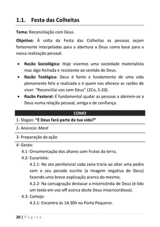 20 | P á g i n a
1.1. Festa das Colheitas
Tema: Reconciliação com Deus.
Objetivo: À volta da Festa das Colheitas as pessoas sejam
fortemente interpeladas para a abertura a Deus como base para a
nossa realização pessoal.
 Razão Sociológica: Hoje vivemos uma sociedade materialista
mas algo fechada e resistente ao sentido de Deus.
 Razão Teológica: Deus é fonte e fundamento de uma vida
plenamente feliz e realizada e é quem nos oferece as razões de
viver. “Reconciliai-vos com Deus” (2Co, 5-20).
 Razão Pastoral: É fundamental ajudar as pessoas a abrirem-se a
Deus numa relação pessoal, amiga e de confiança.
COMO
1- Slogan: “E Deus fará parte da tua vida?”
2- Anúncio: Maré
3- Preparação da ação
4- Gesto:
4.1- Ornamentação dos altares com frutos da terra.
4.2- Eucaristia:
4.2.1- No ato penitencial cada zona traria ao altar uma pedra
com o seu pecado escrito (a imagem negativa de Deus)
fazendo uma breve explicação acerca do mesmo.
4.2.2- Na consagração destacar a misericórdia de Deus (é lido
um texto em voz-off acerca deste Deus misericordioso).
4.3- Cortejo:
4.3.1- Encontro às 14.30h no Porto Pequeno.
 