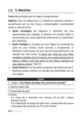 22 | P á g i n a
1.2. S. Martinho
Tema: Reconciliação com os frágeis e marginalizados.
Objetivo: Que ao celebrarmos o S. Martinho estejamos abertos à
reconciliação com os mais fracos e desprotegidos, reconhecendo
nestes o rosto de Cristo.
 Razão Sociológica: Os magustos S. Martinho são uma
oportunidade que congrega as pessoas em convívio alegre e
descontraído com certo espírito de acolhimento ao testemunho
de S. Martinho.
 Razão Teológica: A atenção aos mais frágeis da sociedade faz
parte de uma vivência cristã coerente e amadurecida. S.
Martinho é testemunho de uma vida de desprendimento e de
atenção aos mais fracos “A Igreja por meio dos seus filhos
estabelece relações com os homens, com modo especial com os
pobres e aflitos e por eles gasta as suas forças, participa nas
suas alegrias e dores.” (AG 12)
 Razão Pastoral: À luz da palavra da Igreja e do testemunho de S.
Martinho propor vivências de atitudes de proximidade com os
mais frágeis.
COMO
1- Slogan: “Aos frágeis não digas não, presta-lhes atenção”
2- Anúncio: Maré Alta
3- Preparação da ação
4- Gesto:
4.1- Festa de S. Martinho com crianças (1º ao 6º) e idosos
durante a tarde.
4.2- Preparação do espaço da ação com a colaboração dos jovens
e dos grupos de catequese do 7º ao 12º volume.
 