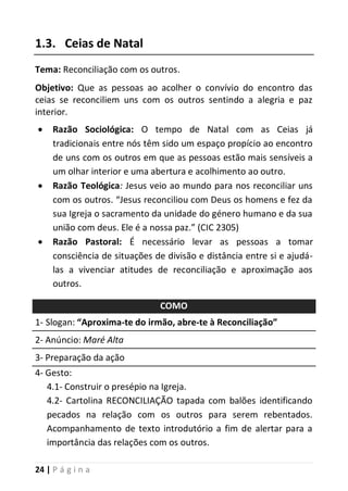 24 | P á g i n a
1.3. Ceias de Natal
Tema: Reconciliação com os outros.
Objetivo: Que as pessoas ao acolher o convívio do encontro das
ceias se reconciliem uns com os outros sentindo a alegria e paz
interior.
 Razão Sociológica: O tempo de Natal com as Ceias já
tradicionais entre nós têm sido um espaço propício ao encontro
de uns com os outros em que as pessoas estão mais sensíveis a
um olhar interior e uma abertura e acolhimento ao outro.
 Razão Teológica: Jesus veio ao mundo para nos reconciliar uns
com os outros. “Jesus reconciliou com Deus os homens e fez da
sua Igreja o sacramento da unidade do género humano e da sua
união com deus. Ele é a nossa paz.” (CIC 2305)
 Razão Pastoral: É necessário levar as pessoas a tomar
consciência de situações de divisão e distância entre si e ajudá-
las a vivenciar atitudes de reconciliação e aproximação aos
outros.
COMO
1- Slogan: “Aproxima-te do irmão, abre-te à Reconciliação”
2- Anúncio: Maré Alta
3- Preparação da ação
4- Gesto:
4.1- Construir o presépio na Igreja.
4.2- Cartolina RECONCILIAÇÃO tapada com balões identificando
pecados na relação com os outros para serem rebentados.
Acompanhamento de texto introdutório a fim de alertar para a
importância das relações com os outros.
 
