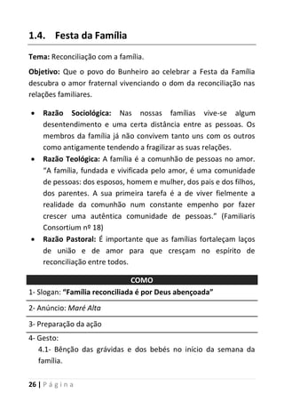 26 | P á g i n a
1.4. Festa da Família
Tema: Reconciliação com a família.
Objetivo: Que o povo do Bunheiro ao celebrar a Festa da Família
descubra o amor fraternal vivenciando o dom da reconciliação nas
relações familiares.
 Razão Sociológica: Nas nossas famílias vive-se algum
desentendimento e uma certa distância entre as pessoas. Os
membros da família já não convivem tanto uns com os outros
como antigamente tendendo a fragilizar as suas relações.
 Razão Teológica: A família é a comunhão de pessoas no amor.
“A família, fundada e vivificada pelo amor, é uma comunidade
de pessoas: dos esposos, homem e mulher, dos pais e dos filhos,
dos parentes. A sua primeira tarefa é a de viver fielmente a
realidade da comunhão num constante empenho por fazer
crescer uma autêntica comunidade de pessoas.” (Familiaris
Consortium nº 18)
 Razão Pastoral: É importante que as famílias fortaleçam laços
de união e de amor para que cresçam no espírito de
reconciliação entre todos.
COMO
1- Slogan: “Família reconciliada é por Deus abençoada”
2- Anúncio: Maré Alta
3- Preparação da ação
4- Gesto:
4.1- Bênção das grávidas e dos bebés no início da semana da
família.
 