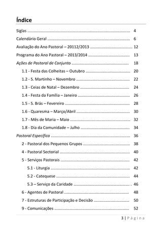 3 | P á g i n a
Índice
Siglas ............................................................................................ 4
Calendário Geral .......................................................................... 6
Avaliação do Ano Pastoral – 20112/2013 ...................................... 12
Programa do Ano Pastoral – 2013/2014 ..................................... 13
Ações de Pastoral de Conjunto ................................................... 18
1.1 - Festa das Colheitas – Outubro ........................................ 20
1.2 - S. Martinho – Novembro ................................................ 22
1.3 - Ceias de Natal – Dezembro ............................................ 24
1.4 - Festa da Família – Janeiro …............................................ 26
1.5 - S. Brás – Fevereiro .......................................................... 28
1.6 - Quaresma – Março/Abril ................................................ 30
1.7 - Mês de Maria – Maio ...................................................... 32
1.8 - Dia da Comunidade – Julho ............................................ 34
Pastoral Específica ....................................................................... 36
2 - Pastoral dos Pequenos Grupos .......................................... 38
4 - Pastoral Sectorial ............................................................... 40
5 - Serviços Pastorais .............................................................. 42
5.1 - Liturgia ....................................................................... 42
5.2 - Catequese .................................................................. 44
5.3 – Serviço da Caridade ………………………………………………. . 46
6 - Agentes de Pastoral .......................................................... 48
7 - Estruturas de Participação e Decisão ................................ 50
9 - Comunicações ................................................................... 52
 