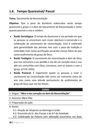 30 | P á g i n a
1.6. Tempo Quaresmal/ Pascal
Tema: Sacramento da Reconciliação
Objetivo: Que o povo do Bunheiro redescubra neste tempo
quaresmal a graça e o dom do Sacramento da Reconciliação e tanto
quanto possível o viva e celebre.
 Razão Sociológica: O tempo da Quaresma é um período em que
as pessoas se encontram com maior abertura à conversão e à
celebração do sacramento de reconciliação. Este é celebrado
pela generalidade das pessoas mas com o peso da tradição é
entendido mais como purificação anual das nossas faltas do que
como acolhimento da graça de Deus.
 Razão Teológica: O sacramento da reconciliação é dom de Deus
que nos comunica o seu perdão e nos dá um coração novo e nos
põe em comunhão com Deus, connosco, com os outros e com a
Igreja. (cf CIC 1432).
 Razão Pastoral: É importante ajudar as pessoas a viver o
sacramento da reconciliação não como um momento único do
ano mas como uma atitude permanente de acolhimento da
graça de Deus que nos faz felizes.
COMO
1- Slogan: “Abre o teu coração ao dom da Reconciliação”
2- Anúncio: Maré Alta
3- Preparação da ação
4- Gesto:
4.1- Oração de Vésperas ao domingo à tarde.
4.2- Procissão do Sr. dos Passos e da Srª da Soledade.
4.3- Celebração da Palavra com adoração eucarística nas duas
 