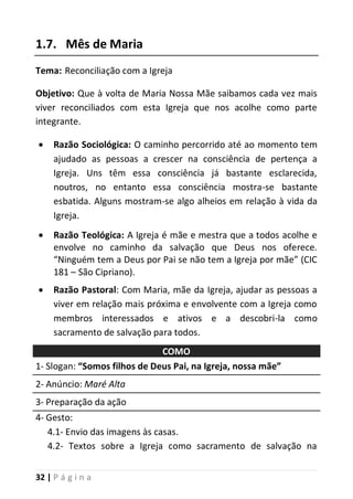 32 | P á g i n a
1.7. Mês de Maria
Tema: Reconciliação com a Igreja
Objetivo: Que à volta de Maria Nossa Mãe saibamos cada vez mais
viver reconciliados com esta Igreja que nos acolhe como parte
integrante.
 Razão Sociológica: O caminho percorrido até ao momento tem
ajudado as pessoas a crescer na consciência de pertença a
Igreja. Uns têm essa consciência já bastante esclarecida,
noutros, no entanto essa consciência mostra-se bastante
esbatida. Alguns mostram-se algo alheios em relação à vida da
Igreja.
 Razão Teológica: A Igreja é mãe e mestra que a todos acolhe e
envolve no caminho da salvação que Deus nos oferece.
“Ninguém tem a Deus por Pai se não tem a Igreja por mãe” (CIC
181 – São Cipriano).
 Razão Pastoral: Com Maria, mãe da Igreja, ajudar as pessoas a
viver em relação mais próxima e envolvente com a Igreja como
membros interessados e ativos e a descobri-la como
sacramento de salvação para todos.
COMO
1- Slogan: “Somos filhos de Deus Pai, na Igreja, nossa mãe”
2- Anúncio: Maré Alta
3- Preparação da ação
4- Gesto:
4.1- Envio das imagens às casas.
4.2- Textos sobre a Igreja como sacramento de salvação na
 
