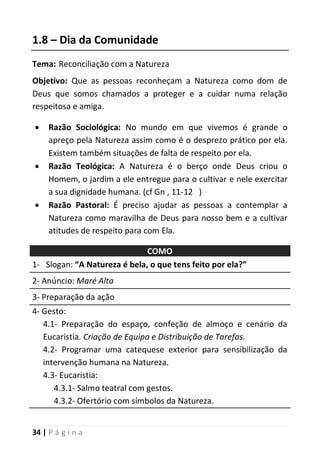 34 | P á g i n a
1.8 – Dia da Comunidade
Tema: Reconciliação com a Natureza
Objetivo: Que as pessoas reconheçam a Natureza como dom de
Deus que somos chamados a proteger e a cuidar numa relação
respeitosa e amiga.
 Razão Sociológica: No mundo em que vivemos é grande o
apreço pela Natureza assim como é o desprezo prático por ela.
Existem também situações de falta de respeito por ela.
 Razão Teológica: A Natureza é o berço onde Deus criou o
Homem, o jardim a ele entregue para o cultivar e nele exercitar
a sua dignidade humana. (cf Gn , 11-12 )
 Razão Pastoral: É preciso ajudar as pessoas a contemplar a
Natureza como maravilha de Deus para nosso bem e a cultivar
atitudes de respeito para com Ela.
COMO
1- Slogan: “A Natureza é bela, o que tens feito por ela?”
2- Anúncio: Maré Alta
3- Preparação da ação
4- Gesto:
4.1- Preparação do espaço, confeção de almoço e cenário da
Eucaristia. Criação de Equipa e Distribuição de Tarefas.
4.2- Programar uma catequese exterior para sensibilização da
intervenção humana na Natureza.
4.3- Eucaristia:
4.3.1- Salmo teatral com gestos.
4.3.2- Ofertório com símbolos da Natureza.
 