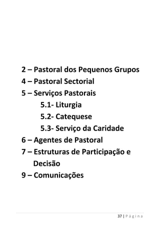 37 | P á g i n a
2 – Pastoral dos Pequenos Grupos
4 – Pastoral Sectorial
5 – Serviços Pastorais
5.1- Liturgia
5.2- Catequese
5.3- Serviço da Caridade
6 – Agentes de Pastoral
7 – Estruturas de Participação e
Decisão
9 – Comunicações
 