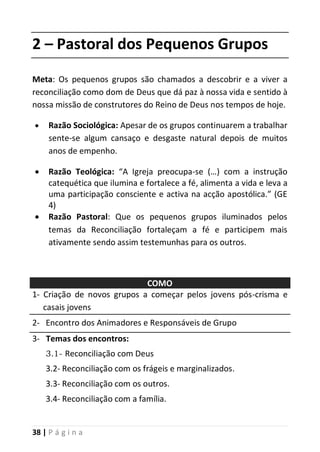 38 | P á g i n a
2 – Pastoral dos Pequenos Grupos
Meta: Os pequenos grupos são chamados a descobrir e a viver a
reconciliação como dom de Deus que dá paz à nossa vida e sentido à
nossa missão de construtores do Reino de Deus nos tempos de hoje.
 Razão Sociológica: Apesar de os grupos continuarem a trabalhar
sente-se algum cansaço e desgaste natural depois de muitos
anos de empenho.
 Razão Teológica: “A Igreja preocupa-se (…) com a instrução
catequética que ilumina e fortalece a fé, alimenta a vida e leva a
uma participação consciente e activa na acção apostólica.” (GE
4)
 Razão Pastoral: Que os pequenos grupos iluminados pelos
temas da Reconciliação fortaleçam a fé e participem mais
ativamente sendo assim testemunhas para os outros.
COMO
1- Criação de novos grupos a começar pelos jovens pós-crisma e
casais jovens
2- Encontro dos Animadores e Responsáveis de Grupo
3- Temas dos encontros:
3.1- Reconciliação com Deus
3.2- Reconciliação com os frágeis e marginalizados.
3.3- Reconciliação com os outros.
3.4- Reconciliação com a família.
 