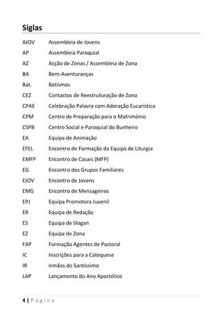 4 | P á g i n a
Siglas
AJOV Assembleia de Jovens
AP Assembleia Paroquial
AZ Acção de Zonas / Assembleia de Zona
BA Bem-Aventuranças
Bat. Batismos
CEZ Contactos de Reestruturação de Zona
CPAE Celebração Palavra com Adoração Eucarística
CPM Centro de Preparação para o Matrimónio
CSPB Centro Social e Paroquial do Bunheiro
EA Equipa de Animação
EFEL Encontro de Formação da Equipa de Liturgia
EMFP Encontro de Casais (MFP)
EG Encontro dos Grupos Familiares
EJOV Encontro de Jovens
EMG Encontro de Mensageiros
EPJ Equipa Promotora Juvenil
ER Equipa de Redação
ES Equipa de Slogan
EZ Equipa de Zona
FAP Formação Agentes de Pastoral
IC Inscrições para a Catequese
IR Irmãos do Santíssimo
LAP Lançamento do Ano Apostólico
 