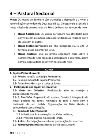 40 | P á g i n a
4 – Pastoral Sectorial
Meta: Os jovens do Bunheiro são chamados a descobrir e a viver a
reconciliação como dom de Deus que dá paz à nossa vida e sentido à
nossa missão de construtores do Reino de Deus nos tempos de hoje.
 Razão Sociológica: Os jovens participam nas atividades pelo
convívio com os outros, não aprofundando as relações entre
de uns com os outros.
 Razão Teológica: Parábola do Filho Pródigo (Lc 15, 10-32) – A
ternura, graça do amor de Deus.
 Razão Pastoral: Que os jovens aprendam mais sobre o
sacramento da Reconciliação e descubram o seu valor, assim
como a necessidade de o viver nos dias de hoje.
COMO
1- Equipa Pastoral Juvenil:
1.1- Reestruturação da Equipa Promotora;
1.2- Reunião mensal da Equipa Promotora;
1.3- Assembleia Geral para todos os Jovens.
2- Participação nas acções de conjunto:
2.1- Festa das Colheitas: Participação ativa no cortejo e
preparação do mesmo.
2.2- S. Martinho: Preparação do espaço; Convite à integração de
novas pessoas nas zonas; Animação da zona à noite com a
realização de um sketch; Organização do Baile aberto à
comunidade com animação.
2.3- Tempo de Advento Natal:
2.3.1- Participação e animação das Ceias de Natal;
2.3.2- Presépio público no adro da Igreja.
2.4- S. Brás: Participação e auxílio na preparação das marchas.
2.5- Tempo Quaresmal: Realização da Via-sacra Jovem.
 