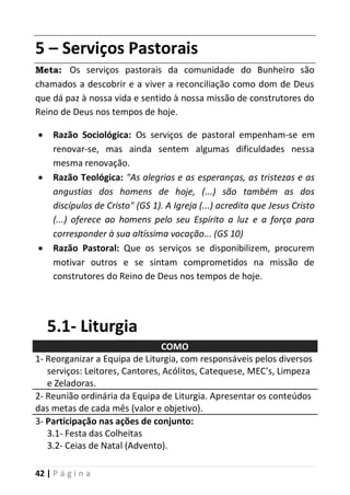 42 | P á g i n a
5 – Serviços Pastorais
Meta: Os serviços pastorais da comunidade do Bunheiro são
chamados a descobrir e a viver a reconciliação como dom de Deus
que dá paz à nossa vida e sentido à nossa missão de construtores do
Reino de Deus nos tempos de hoje.
 Razão Sociológica: Os serviços de pastoral empenham-se em
renovar-se, mas ainda sentem algumas dificuldades nessa
mesma renovação.
 Razão Teológica: "As alegrias e as esperanças, as tristezas e as
angustias dos homens de hoje, (...) são também as dos
discípulos de Cristo" (GS 1). A Igreja (...) acredita que Jesus Cristo
(...) oferece ao homens pelo seu Espírito a luz e a força para
corresponder à sua altíssima vocação... (GS 10)
 Razão Pastoral: Que os serviços se disponibilizem, procurem
motivar outros e se sintam comprometidos na missão de
construtores do Reino de Deus nos tempos de hoje.
5.1- Liturgia
COMO
1- Reorganizar a Equipa de Liturgia, com responsáveis pelos diversos
serviços: Leitores, Cantores, Acólitos, Catequese, MEC’s, Limpeza
e Zeladoras.
2- Reunião ordinária da Equipa de Liturgia. Apresentar os conteúdos
das metas de cada mês (valor e objetivo).
3- Participação nas ações de conjunto:
3.1- Festa das Colheitas
3.2- Ceias de Natal (Advento).
 
