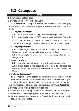 44 | P á g i n a
5.2- Catequese
COMO
1- Reuniões de Catequistas
2- Participação nas Ações de Conjunto:
2.1- S. Martinho: - Magusto infantil com idosos e com animação;
Participação, pelas catequeses jovens, no Magusto das Zonas e no
baile.
2.2- Tempo de Advento:
2.2.1- Participação com a campanha e no Presépio Vivo.
2.2.2- Articulação com a CSPB para a realização da Festa de
Natal com Idosos, Crianças e Jovens, aberto a toda a
comunidade. Averiguar a possibilidade de parceria com o GMB.
2.3- Tempo Quaresmal:
2.3.1- Celebração Penitencial para Crianças e Jovens da
Catequese, tendo em atenção a Meta geral do Ano.
2.3.2- Participação na Via-sacra Jovem e nas propostas Quares-
mais/Pascais.
2.4- Mês de Maria:
2.4.1- Incentivo à participação na oração ao longo do mês;
2.4.2- Organização e realização de um tempo de adoração aos
sábados, antes da Eucaristia (oferecer ao Filho através de
Maria).
2.5- Dia da Comunidade:
2.5.1- Programar uma catequese exterior para sensibilização da
intervenção humana na Natureza, de acordo com o tema da ação.
2.5.2- Acolhimento, Participação na Eucaristia e tarde recreativa.
2.6- Participação, por grupos de catequese, no Cortejo das Flores.
3- Participação dos Pais dos catequizandos:
3.1 – Reunião inicial com pais por fases, com um tema de formação.
3.2 – Reunião com cada grupo de catequese ao longo do ano.
4- Início da Catequese integrado na Eucaristia dominical com envio
dos grupos/catequistas.
 