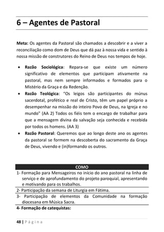 48 | P á g i n a
6 – Agentes de Pastoral
Meta: Os agentes da Pastoral são chamados a descobrir e a viver a
reconciliação como dom de Deus que dá paz à nossa vida e sentido à
nossa missão de construtores do Reino de Deus nos tempos de hoje.
 Razão Sociológica: Repara-se que existe um número
significativo de elementos que participam ativamente na
pastoral, mas nem sempre informados e formados para o
Mistério da Graça e da Redenção.
 Razão Teológica: “Os leigos são participantes do múnus
sacerdotal, profético e real de Cristo, têm um papel próprio a
desempenhar na missão do inteiro Povo de Deus, na Igreja e no
mundo” (AA 2) Todos os fiéis tem o encargo de trabalhar para
que a mensagem divina da salvação seja conhecida e recebida
por todos os homens. (AA 3)
 Razão Pastoral: Queremos que ao longo deste ano os agentes
da pastoral se formem na descoberta do sacramento da Graça
de Deus, vivendo e (in)formando os outros.
COMO
1- Formação para Mensageiros no início do ano pastoral na linha de
serviço e de aprofundamento do projeto paroquial, apresentando
e motivando para os trabalhos.
2- Participação da semana de Liturgia em Fátima.
3- Participação de elementos da Comunidade na formação
diocesana em Música Sacra.
4- Formação de catequistas:
 