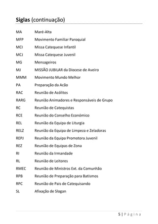 5 | P á g i n a
Siglas (continuação)
MA Maré-Alta
MFP Movimento Familiar Paroquial
MCI Missa Catequese Infantil
MCJ Missa Catequese Juvenil
MG Mensageiros
MJ MISSÃO JUBILAR da Diocese de Aveiro
MMM Movimento Mundo Melhor
PA Preparação da Acão
RAC Reunião de Acólitos
RARG Reunião Animadores e Responsáveis de Grupo
RC Reunião de Catequistas
RCE Reunião do Conselho Económico
REL Reunião da Equipa de Liturgia
RELZ Reunião da Equipa de Limpeza e Zeladoras
REPJ Reunião da Equipa Promotora Juvenil
REZ Reunião de Equipas de Zona
RI Reunião da Irmandade
RL Reunião de Leitores
RMEC Reunião de Ministros Ext. da Comunhão
RPB Reunião de Preparação para Batismos
RPC Reunião de Pais de Catequisando
SL Afixação de Slogan
 