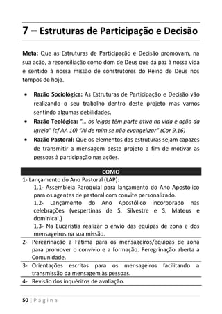 50 | P á g i n a
7 – Estruturas de Participação e Decisão
Meta: Que as Estruturas de Participação e Decisão promovam, na
sua ação, a reconciliação como dom de Deus que dá paz à nossa vida
e sentido à nossa missão de construtores do Reino de Deus nos
tempos de hoje.
 Razão Sociológica: As Estruturas de Participação e Decisão vão
realizando o seu trabalho dentro deste projeto mas vamos
sentindo algumas debilidades.
 Razão Teológica: “… os leigos têm parte ativa na vida e ação da
Igreja” (cf AA 10) “Ai de mim se não evangelizar” (Cor 9,16)
 Razão Pastoral: Que os elementos das estruturas sejam capazes
de transmitir a mensagem deste projeto a fim de motivar as
pessoas à participação nas ações.
COMO
1- Lançamento do Ano Pastoral (LAP):
1.1- Assembleia Paroquial para lançamento do Ano Apostólico
para os agentes de pastoral com convite personalizado.
1.2- Lançamento do Ano Apostólico incorporado nas
celebrações (vespertinas de S. Silvestre e S. Mateus e
dominical.)
1.3- Na Eucaristia realizar o envio das equipas de zona e dos
mensageiros na sua missão.
2- Peregrinação a Fátima para os mensageiros/equipas de zona
para promover o convívio e a formação. Peregrinação aberta a
Comunidade.
3- Orientações escritas para os mensageiros facilitando a
transmissão da mensagem às pessoas.
4- Revisão dos inquéritos de avaliação.
 