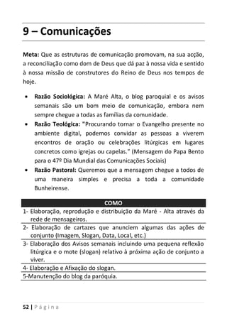 52 | P á g i n a
9 – Comunicações
Meta: Que as estruturas de comunicação promovam, na sua acção,
a reconciliação como dom de Deus que dá paz à nossa vida e sentido
à nossa missão de construtores do Reino de Deus nos tempos de
hoje.
 Razão Sociológica: A Maré Alta, o blog paroquial e os avisos
semanais são um bom meio de comunicação, embora nem
sempre chegue a todas as famílias da comunidade.
 Razão Teológica: "Procurando tornar o Evangelho presente no
ambiente digital, podemos convidar as pessoas a viverem
encontros de oração ou celebrações litúrgicas em lugares
concretos como igrejas ou capelas." (Mensagem do Papa Bento
para o 47º Dia Mundial das Comunicações Sociais)
 Razão Pastoral: Queremos que a mensagem chegue a todos de
uma maneira simples e precisa a toda a comunidade
Bunheirense.
COMO
1- Elaboração, reprodução e distribuição da Maré - Alta através da
rede de mensageiros.
2- Elaboração de cartazes que anunciem algumas das ações de
conjunto (Imagem, Slogan, Data, Local, etc.)
3- Elaboração dos Avisos semanais incluindo uma pequena reflexão
litúrgica e o mote (slogan) relativo à próxima ação de conjunto a
viver.
4- Elaboração e Afixação do slogan.
5-Manutenção do blog da paróquia.
 