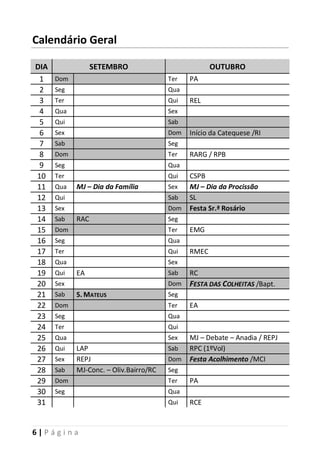 6 | P á g i n a
Calendário Geral
DIA SETEMBRO OUTUBRO
1 Dom Ter PA
2 Seg Qua
3 Ter Qui REL
4 Qua Sex
5 Qui Sab
6 Sex Dom Início da Catequese /RI
7 Sab Seg
8 Dom Ter RARG / RPB
9 Seg Qua
10 Ter Qui CSPB
11 Qua MJ – Dia da Família Sex MJ – Dia da Procissão
12 Qui Sab SL
13 Sex Dom Festa Sr.ª Rosário
14 Sab RAC Seg
15 Dom Ter EMG
16 Seg Qua
17 Ter Qui RMEC
18 Qua Sex
19 Qui EA Sab RC
20 Sex Dom FFEESSTTAA DDAASS CCOOLLHHEEIITTAASS /Bapt.
21 Sab S. MATEUS Seg
22 Dom Ter EA
23 Seg Qua
24 Ter Qui
25 Qua Sex MJ – Debate – Anadia / REPJ
26 Qui LAP Sab RPC (1ºVol)
27 Sex REPJ Dom Festa Acolhimento /MCI
28 Sab MJ-Conc. – Oliv.Bairro/RC Seg
29 Dom Ter PA
30 Seg Qua
31 Qui RCE
 
