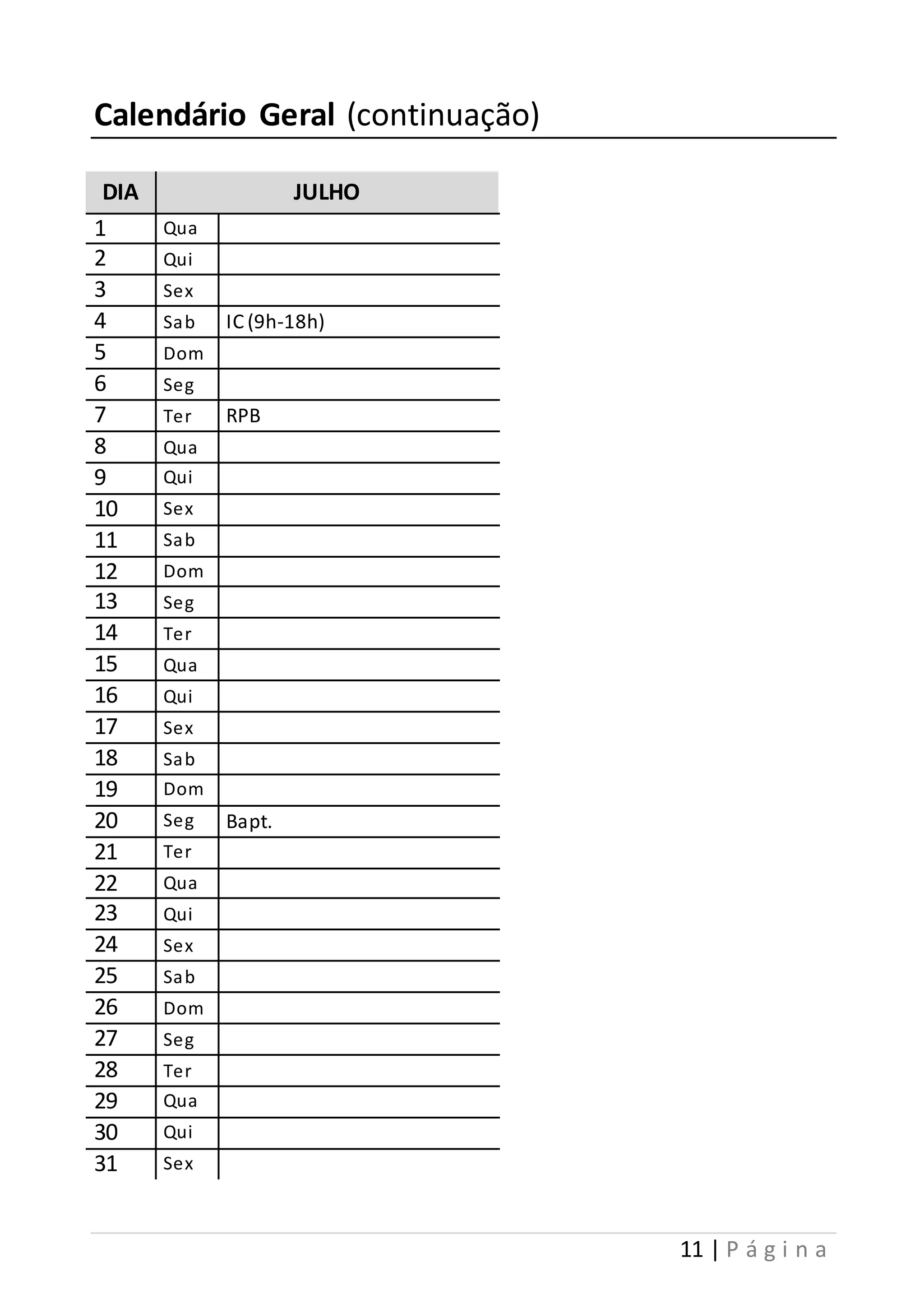 11 | P á g i n a 
Calendário Geral (continuação) 
DIA JULHO 
1 Qua 
2 Qui 
3 Sex 
4 Sab IC (9h-18h) 
5 Dom 
6 Seg 
7 Ter RPB 
8 Qua 
9 Qui 
10 Sex 
11 Sab 
12 Dom 
13 Seg 
14 Ter 
15 Qua 
16 Qui 
17 Sex 
18 Sab 
19 Dom 
20 Seg Bapt. 
21 Ter 
22 Qua 
23 Qui 
24 Sex 
25 Sab 
26 Dom 
27 Seg 
28 Ter 
29 Qua 
30 Qui 
31 Sex 
 