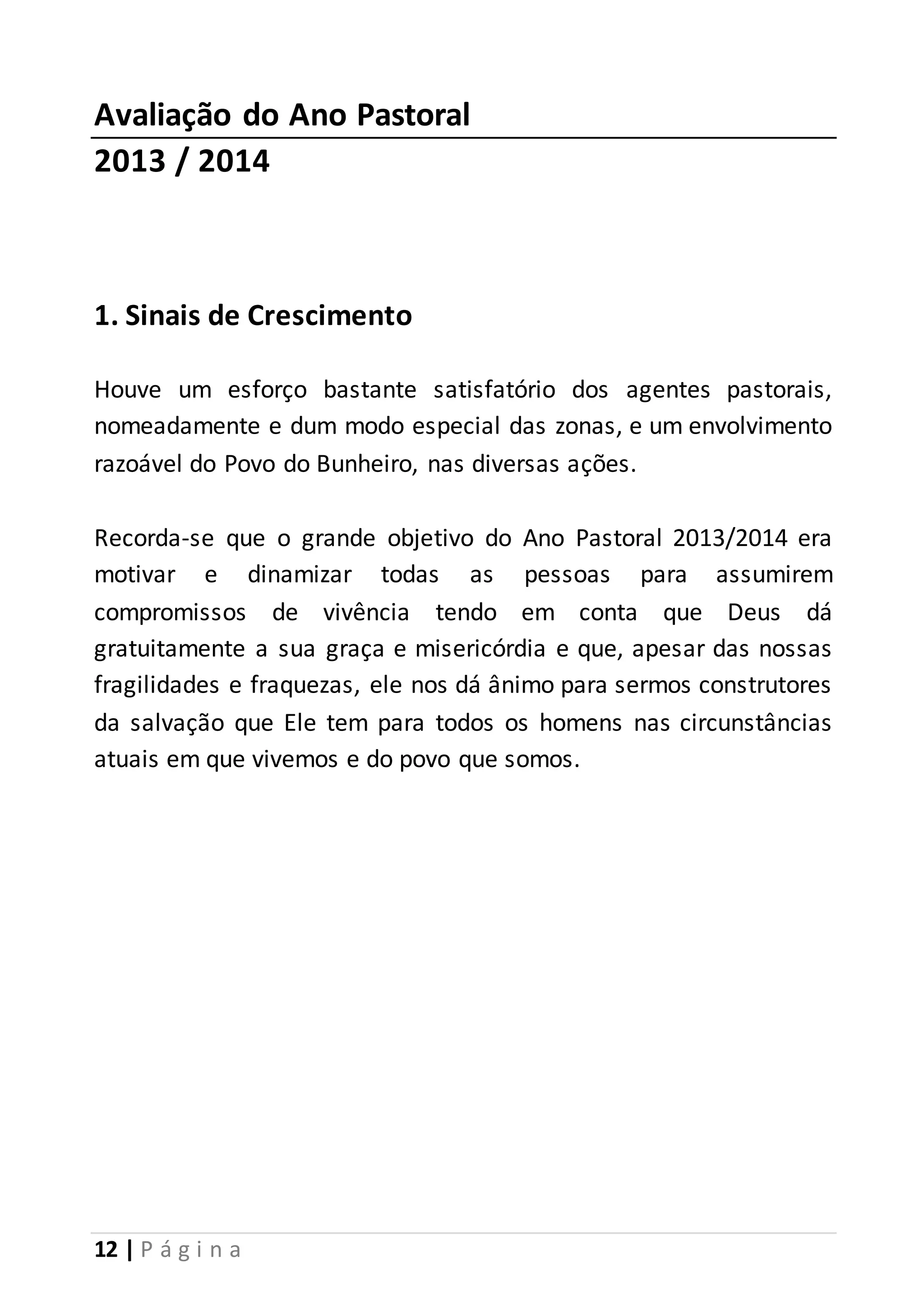 Avaliação do Ano Pastoral 
2013 / 2014 
1. Sinais de Crescimento 
Houve um esforço bastante satisfatório dos agentes pastorais, 
nomeadamente e dum modo especial das zonas, e um envolvimento 
razoável do Povo do Bunheiro, nas diversas ações. 
Recorda-se que o grande objetivo do Ano Pastoral 2013/2014 era 
motivar e dinamizar todas as pessoas para assumirem 
compromissos de vivência tendo em conta que Deus dá 
gratuitamente a sua graça e misericórdia e que, apesar das nossas 
fragilidades e fraquezas, ele nos dá ânimo para sermos construtores 
da salvação que Ele tem para todos os homens nas circunstâncias 
atuais em que vivemos e do povo que somos. 
12 | P á g i n a 
 