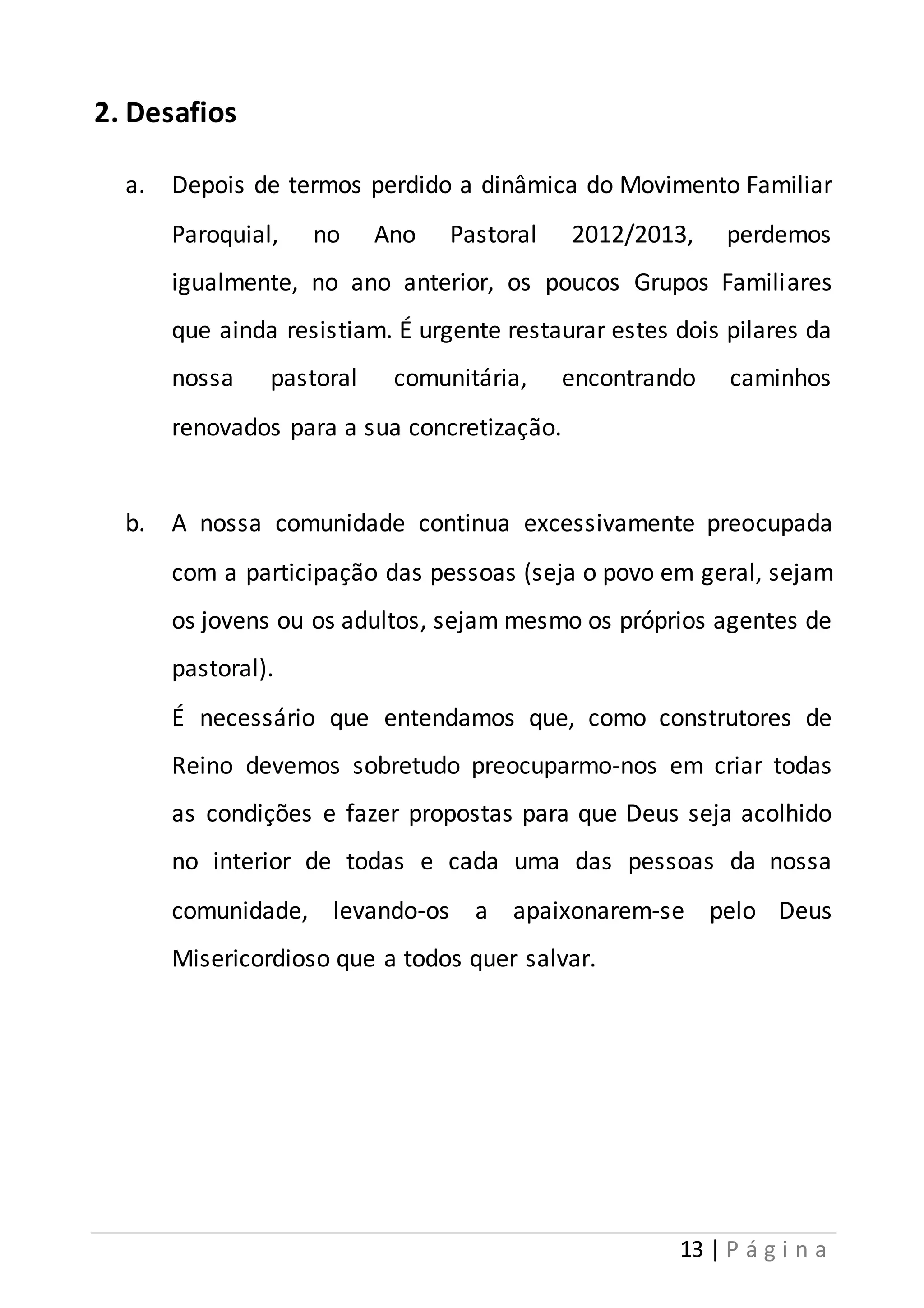 13 | P á g i n a 
2. Desafios 
a. Depois de termos perdido a dinâmica do Movimento Familiar 
Paroquial, no Ano Pastoral 2012/2013, perdemos 
igualmente, no ano anterior, os poucos Grupos Familiares 
que ainda resistiam. É urgente restaurar estes dois pilares da 
nossa pastoral comunitária, encontrando caminhos 
renovados para a sua concretização. 
b. A nossa comunidade continua excessivamente preocupada 
com a participação das pessoas (seja o povo em geral, sejam 
os jovens ou os adultos, sejam mesmo os próprios agentes de 
pastoral). 
É necessário que entendamos que, como construtores de 
Reino devemos sobretudo preocuparmo-nos em criar todas 
as condições e fazer propostas para que Deus seja acolhido 
no interior de todas e cada uma das pessoas da nossa 
comunidade, levando-os a apaixonarem-se pelo Deus 
Misericordioso que a todos quer salvar. 
 