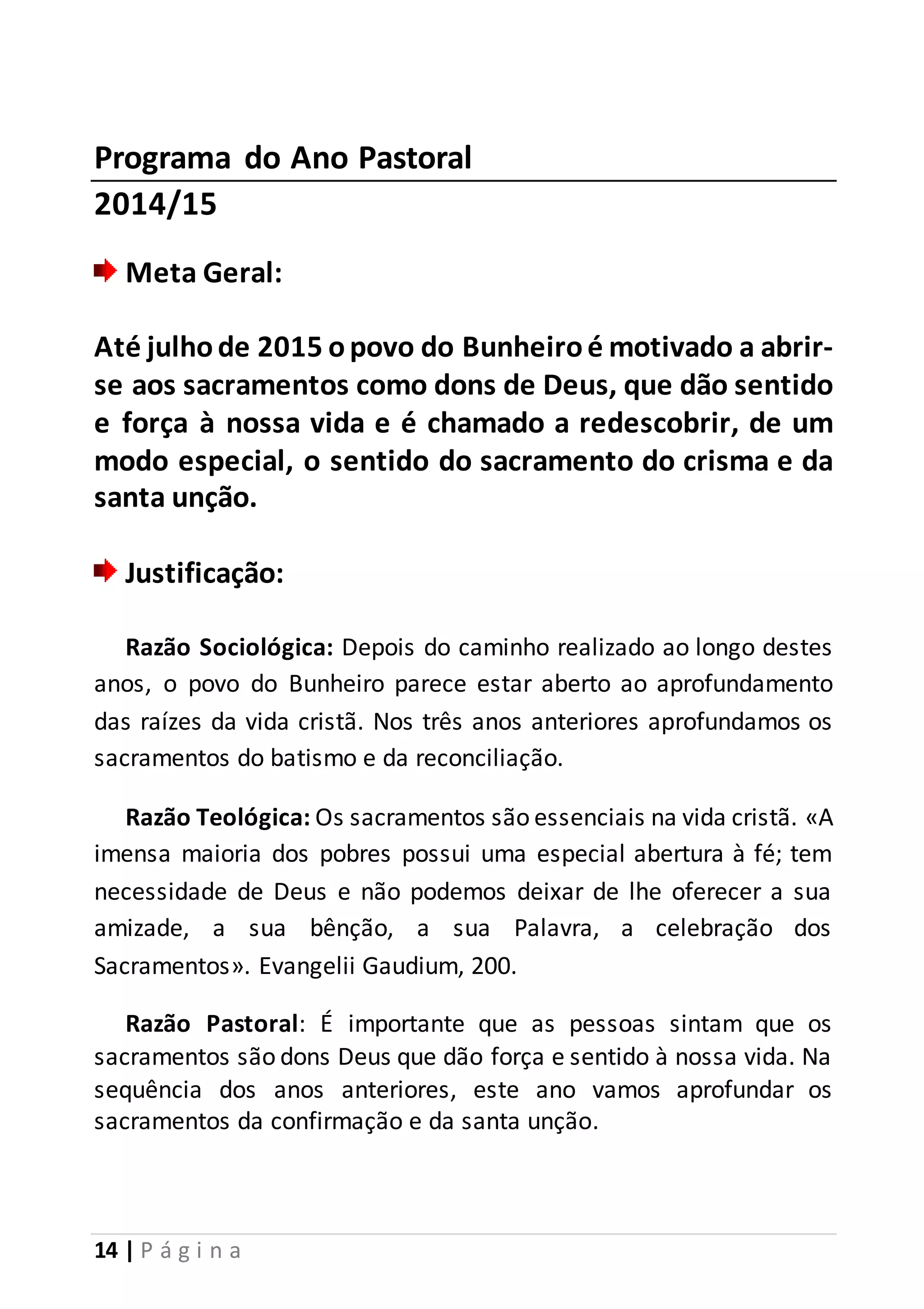 Programa do Ano Pastoral 
2014/15 
Meta Geral: 
Até julho de 2015 o povo do Bunheiro é motivado a abrir-se 
aos sacramentos como dons de Deus, que dão sentido 
e força à nossa vida e é chamado a redescobrir, de um 
modo especial, o sentido do sacramento do crisma e da 
santa unção. 
Justificação: 
Razão Sociológica: Depois do caminho realizado ao longo destes 
anos, o povo do Bunheiro parece estar aberto ao aprofundamento 
das raízes da vida cristã. Nos três anos anteriores aprofundamos os 
sacramentos do batismo e da reconciliação. 
Razão Teológica: Os sacramentos são essenciais na vida cristã. «A 
imensa maioria dos pobres possui uma especial abertura à fé; tem 
necessidade de Deus e não podemos deixar de lhe oferecer a sua 
amizade, a sua bênção, a sua Palavra, a celebração dos 
Sacramentos». Evangelii Gaudium, 200. 
Razão Pastoral: É importante que as pessoas sintam que os 
sacramentos são dons Deus que dão força e sentido à nossa vida. Na 
sequência dos anos anteriores, este ano vamos aprofundar os 
sacramentos da confirmação e da santa unção. 
14 | P á g i n a 
 