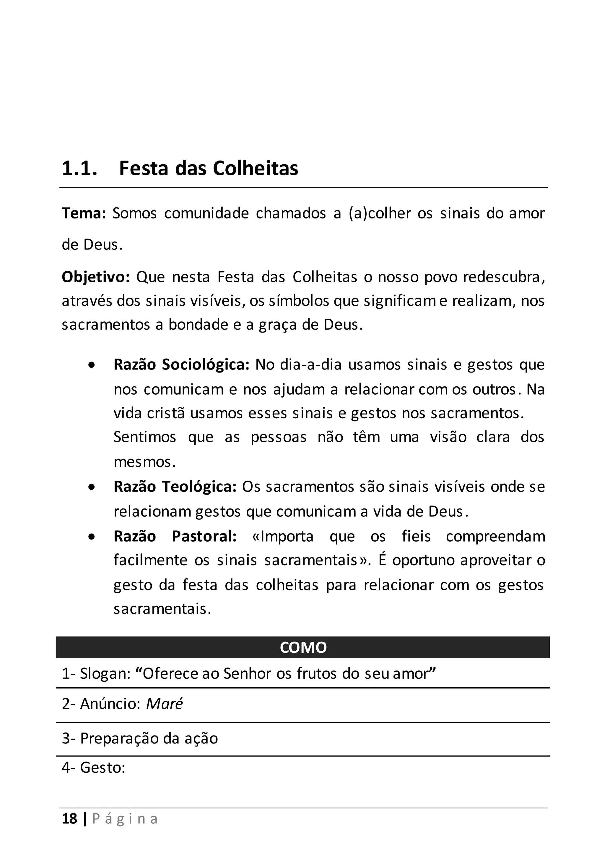 1.1. Festa das Colheitas 
Tema: Somos comunidade chamados a (a)colher os sinais do amor 
de Deus. 
Objetivo: Que nesta Festa das Colheitas o nosso povo redescubra, 
através dos sinais visíveis, os símbolos que significam e realizam, nos 
sacramentos a bondade e a graça de Deus. 
 Razão Sociológica: No dia-a-dia usamos sinais e gestos que 
nos comunicam e nos ajudam a relacionar com os outros . Na 
vida cristã usamos esses sinais e gestos nos sacramentos. 
Sentimos que as pessoas não têm uma visão clara dos 
mesmos. 
 Razão Teológica: Os sacramentos são sinais visíveis onde se 
relacionam gestos que comunicam a vida de Deus. 
 Razão Pastoral: «Importa que os fieis compreendam 
facilmente os sinais sacramentais». É oportuno aproveitar o 
gesto da festa das colheitas para relacionar com os gestos 
sacramentais. 
18 | P á g i n a 
COMO 
1- Slogan: “Oferece ao Senhor os frutos do seu amor” 
2- Anúncio: Maré 
3- Preparação da ação 
4- Gesto: 
 