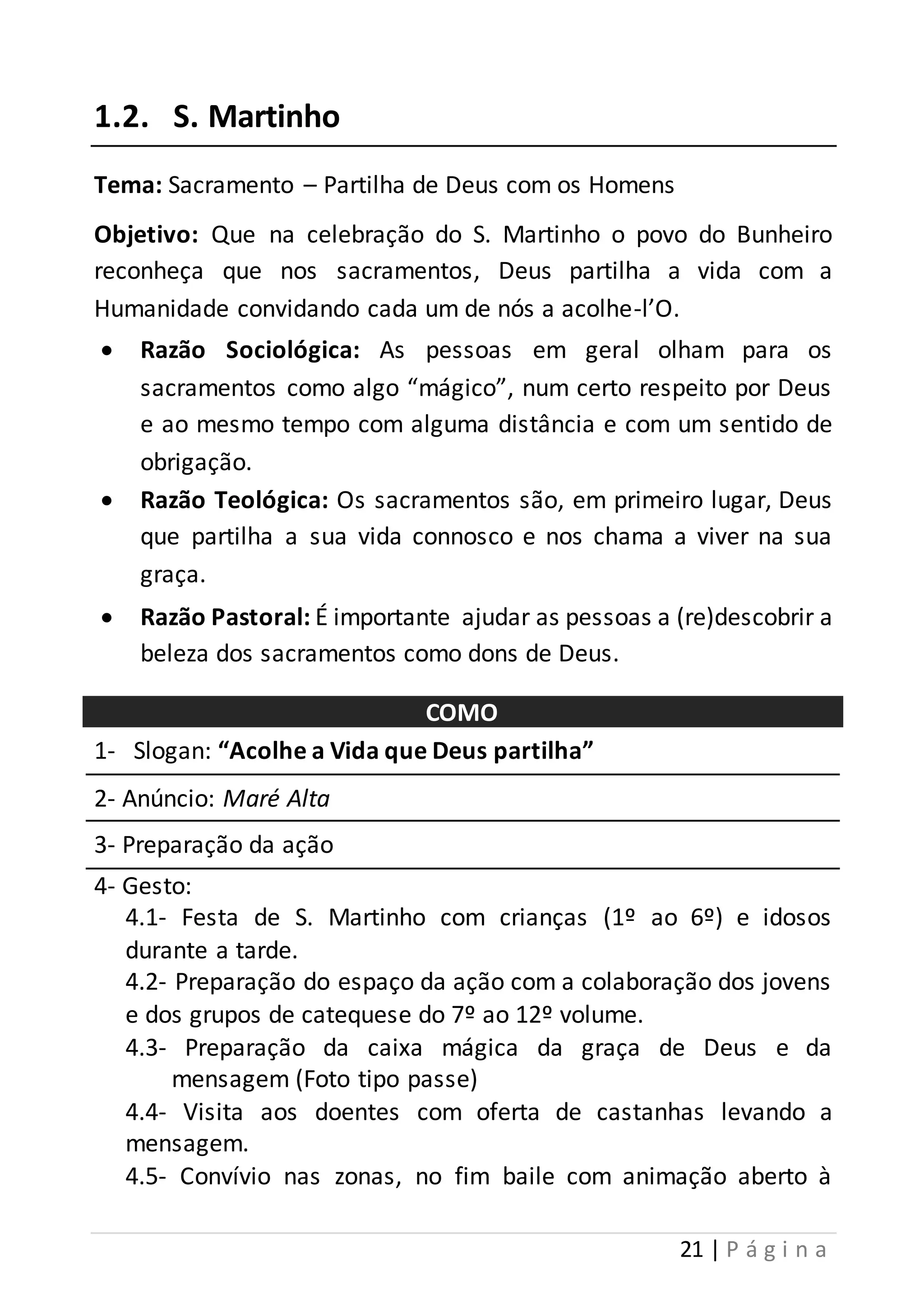 21 | P á g i n a 
1.2. S. Martinho 
Tema: Sacramento – Partilha de Deus com os Homens 
Objetivo: Que na celebração do S. Martinho o povo do Bunheiro 
reconheça que nos sacramentos, Deus partilha a vida com a 
Humanidade convidando cada um de nós a acolhe-l’O. 
 Razão Sociológica: As pessoas em geral olham para os 
sacramentos como algo “mágico”, num certo respeito por Deus 
e ao mesmo tempo com alguma distância e com um sentido de 
obrigação. 
 Razão Teológica: Os sacramentos são, em primeiro lugar, Deus 
que partilha a sua vida connosco e nos chama a viver na sua 
graça. 
 Razão Pastoral: É importante ajudar as pessoas a (re)descobrir a 
beleza dos sacramentos como dons de Deus. 
COMO 
1- Slogan: “Acolhe a Vida que Deus partilha” 
2- Anúncio: Maré Alta 
3- Preparação da ação 
4- Gesto: 
4.1- Festa de S. Martinho com crianças (1º ao 6º) e idosos 
durante a tarde. 
4.2- Preparação do espaço da ação com a colaboração dos jovens 
e dos grupos de catequese do 7º ao 12º volume. 
4.3- Preparação da caixa mágica da graça de Deus e da 
mensagem (Foto tipo passe) 
4.4- Visita aos doentes com oferta de castanhas levando a 
mensagem. 
4.5- Convívio nas zonas, no fim baile com animação aberto à 
 