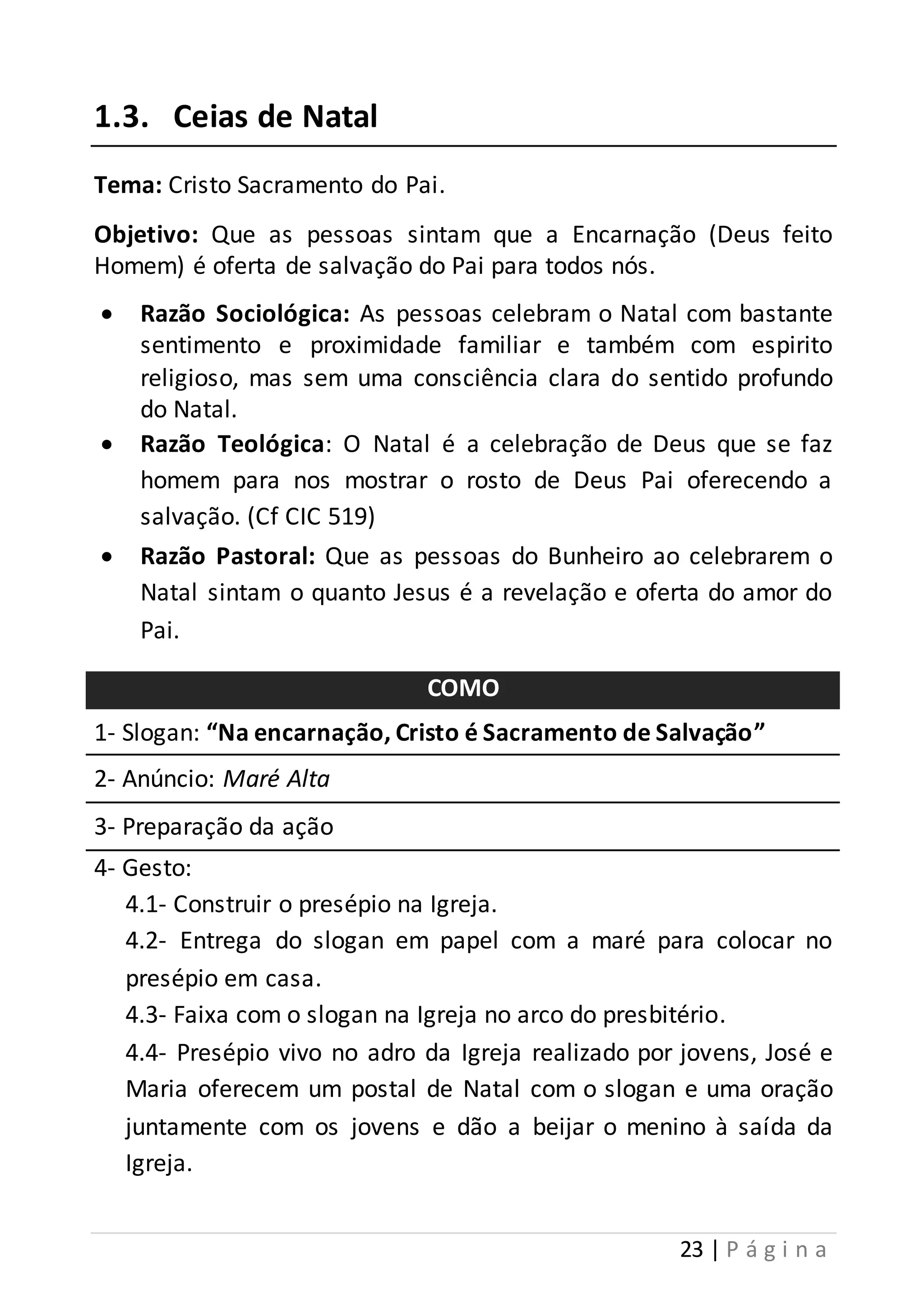 23 | P á g i n a 
1.3. Ceias de Natal 
Tema: Cristo Sacramento do Pai. 
Objetivo: Que as pessoas sintam que a Encarnação (Deus feito 
Homem) é oferta de salvação do Pai para todos nós. 
 Razão Sociológica: As pessoas celebram o Natal com bastante 
sentimento e proximidade familiar e também com espirito 
religioso, mas sem uma consciência clara do sentido profundo 
do Natal. 
 Razão Teológica: O Natal é a celebração de Deus que se faz 
homem para nos mostrar o rosto de Deus Pai oferecendo a 
salvação. (Cf CIC 519) 
 Razão Pastoral: Que as pessoas do Bunheiro ao celebrarem o 
Natal sintam o quanto Jesus é a revelação e oferta do amor do 
Pai. 
COMO 
1- Slogan: “Na encarnação, Cristo é Sacramento de Salvação” 
2- Anúncio: Maré Alta 
3- Preparação da ação 
4- Gesto: 
4.1- Construir o presépio na Igreja. 
4.2- Entrega do slogan em papel com a maré para colocar no 
presépio em casa. 
4.3- Faixa com o slogan na Igreja no arco do presbitério. 
4.4- Presépio vivo no adro da Igreja realizado por jovens, José e 
Maria oferecem um postal de Natal com o slogan e uma oração 
juntamente com os jovens e dão a beijar o menino à saída da 
Igreja. 
 