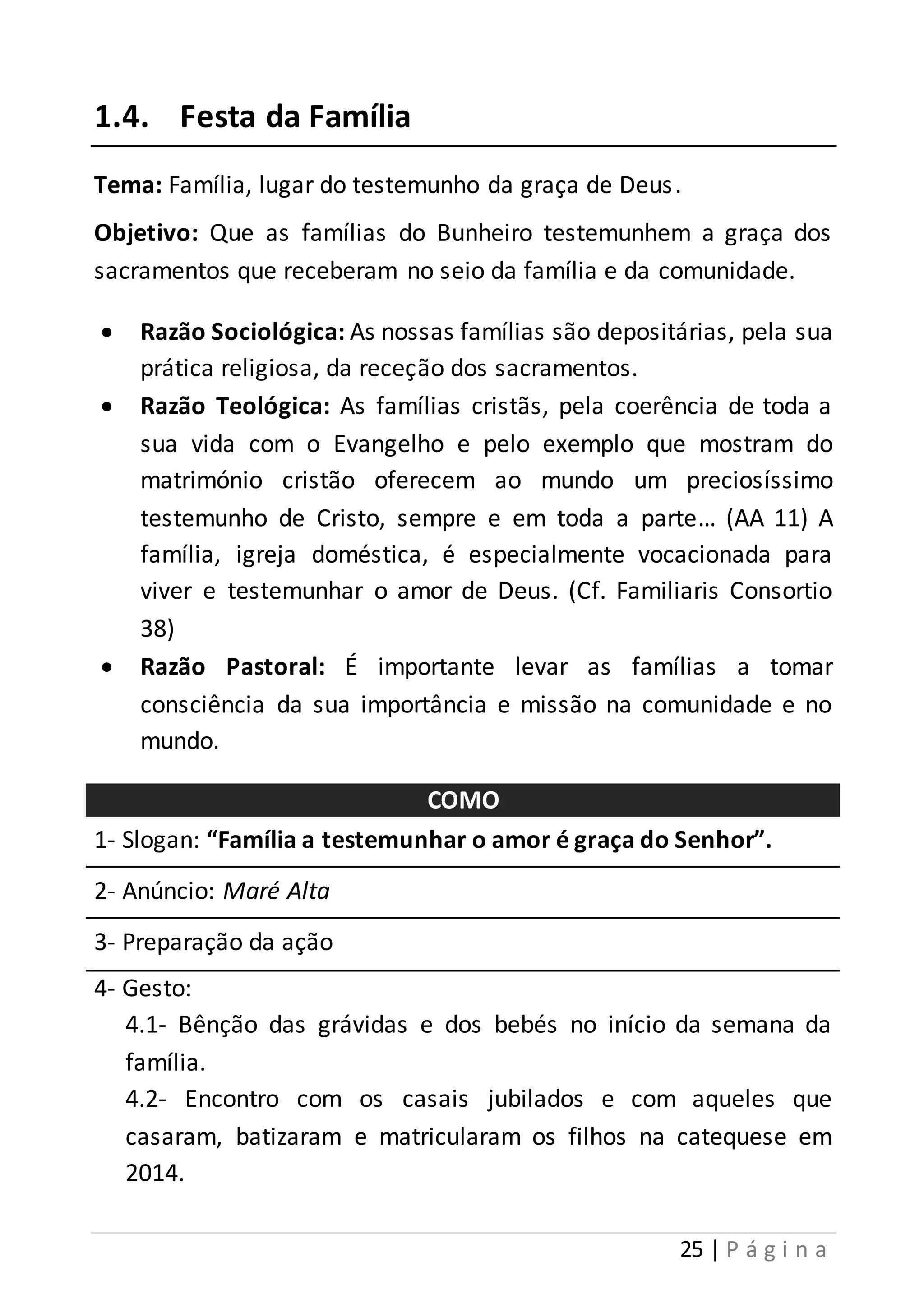 25 | P á g i n a 
1.4. Festa da Família 
Tema: Família, lugar do testemunho da graça de Deus . 
Objetivo: Que as famílias do Bunheiro testemunhem a graça dos 
sacramentos que receberam no seio da família e da comunidade. 
 Razão Sociológica: As nossas famílias são depositárias, pela sua 
prática religiosa, da receção dos sacramentos. 
 Razão Teológica: As famílias cristãs, pela coerência de toda a 
sua vida com o Evangelho e pelo exemplo que mostram do 
matrimónio cristão oferecem ao mundo um preciosíssimo 
testemunho de Cristo, sempre e em toda a parte… (AA 11) A 
família, igreja doméstica, é especialmente vocacionada para 
viver e testemunhar o amor de Deus. (Cf. Familiaris Consortio 
38) 
 Razão Pastoral: É importante levar as famílias a tomar 
consciência da sua importância e missão na comunidade e no 
mundo. 
COMO 
1- Slogan: “Família a testemunhar o amor é graça do Senhor”. 
2- Anúncio: Maré Alta 
3- Preparação da ação 
4- Gesto: 
4.1- Bênção das grávidas e dos bebés no início da semana da 
família. 
4.2- Encontro com os casais jubilados e com aqueles que 
casaram, batizaram e matricularam os filhos na catequese em 
2014. 
 