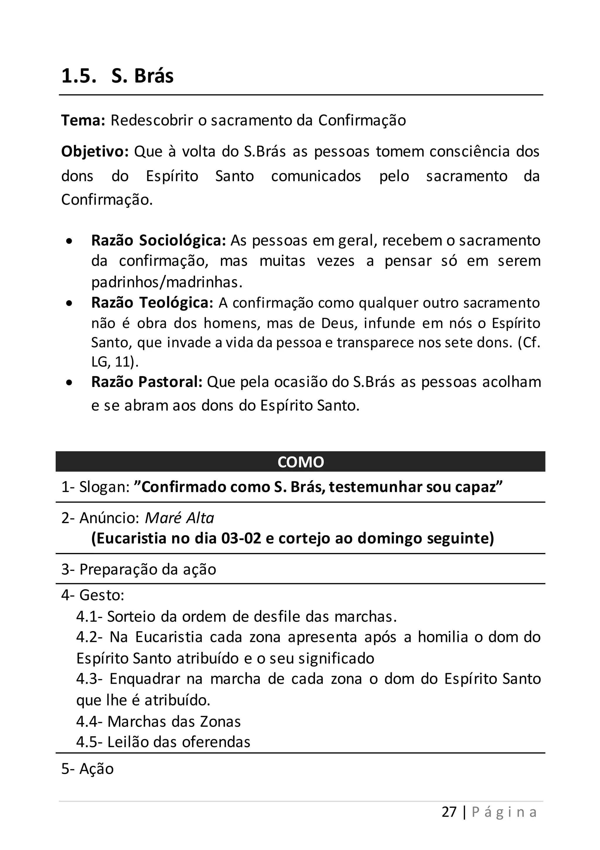 27 | P á g i n a 
1.5. S. Brás 
Tema: Redescobrir o sacramento da Confirmação 
Objetivo: Que à volta do S.Brás as pessoas tomem consciência dos 
dons do Espírito Santo comunicados pelo sacramento da 
Confirmação. 
 Razão Sociológica: As pessoas em geral, recebem o sacramento 
da confirmação, mas muitas vezes a pensar só em serem 
padrinhos/madrinhas. 
 Razão Teológica: A confirmação como qualquer outro sacramento 
não é obra dos homens, mas de Deus, infunde em nós o Espírito 
Santo, que invade a vida da pessoa e transparece nos sete dons. (Cf. 
LG, 11). 
 Razão Pastoral: Que pela ocasião do S.Brás as pessoas acolham 
e se abram aos dons do Espírito Santo. 
COMO 
1- Slogan: ”Confirmado como S. Brás, testemunhar sou capaz” 
2- Anúncio: Maré Alta 
(Eucaristia no dia 03-02 e cortejo ao domingo seguinte) 
3- Preparação da ação 
4- Gesto: 
4.1- Sorteio da ordem de desfile das marchas. 
4.2- Na Eucaristia cada zona apresenta após a homilia o dom do 
Espírito Santo atribuído e o seu significado 
4.3- Enquadrar na marcha de cada zona o dom do Espírito Santo 
que lhe é atribuído. 
4.4- Marchas das Zonas 
4.5- Leilão das oferendas 
5- Ação 
 
